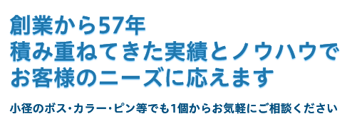 創業から57年 積み重ねてきた実績とノウハウで お客様のニーズに応えます ～小径のボス･カラー･ピン等でも 1個からお気軽にご相談ください～